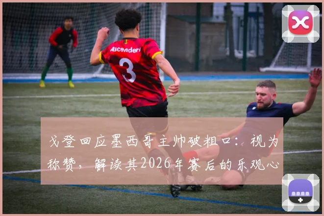 戈登回应墨西哥主帅破粗口：视为称赞，解读其2026年赛后的乐观心态与面对争议之道