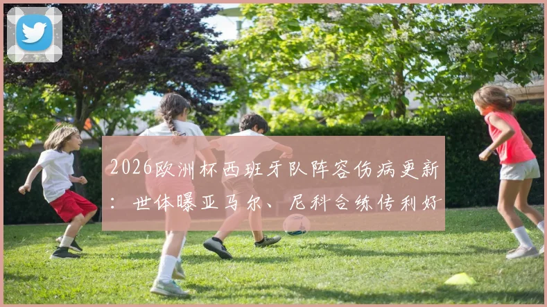 2026欧洲杯西班牙队阵容伤病更新：世体曝亚马尔、尼科合练传利好，但仍有关键伤兵待观察，深度分析备战前景