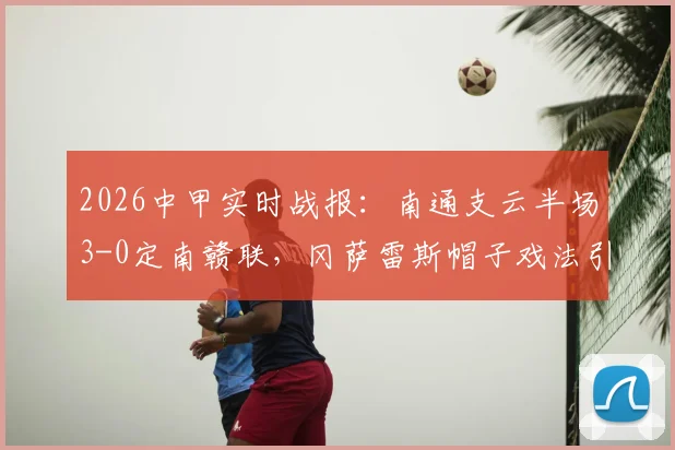 2026中甲实时战报:南通支云半场3-0定南赣联,冈萨雷斯帽子戏法引爆全场,球队战术解析