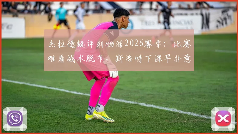 杰拉德锐评利物浦2026赛季：比赛难看战术脱节，斯洛特下课早非意外，深度剖析红军困局与未来