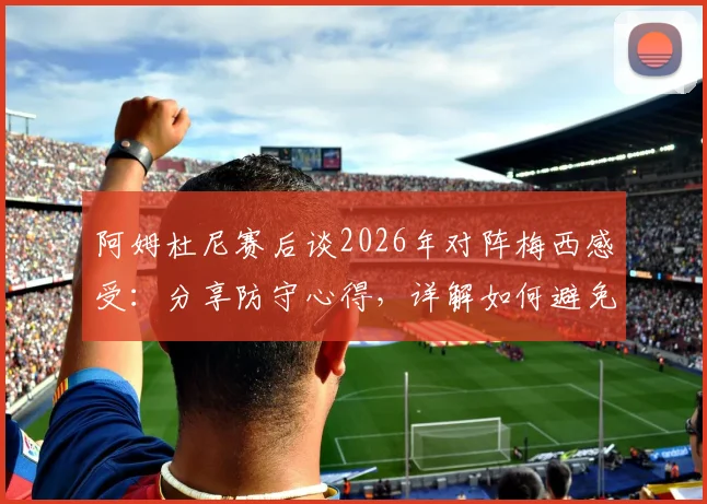 阿姆杜尼赛后谈2026年对阵梅西感受:分享防守心得,详解如何避免比赛最后阶段丢球