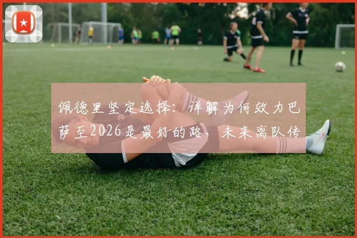 佩德里坚定选择：详解为何效力巴萨至2026是最好的路，未来离队传闻不攻自破