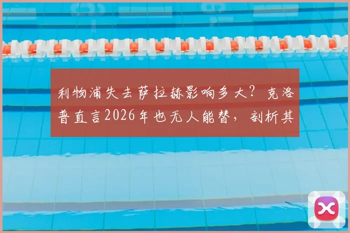 利物浦失去萨拉赫影响多大?克洛普直言2026年也无人能替,剖析其独一无二的战术价值