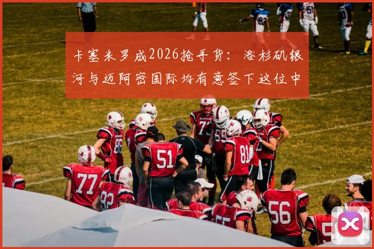 卡塞米罗成2026抢手货:洛杉矶银河与迈阿密国际均有意签下这位中场悍将