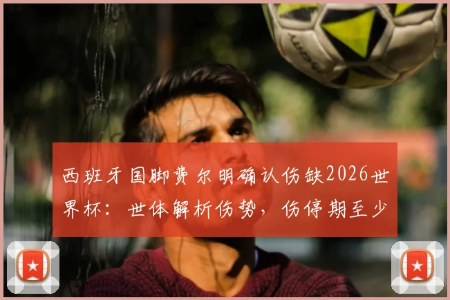 西班牙国脚费尔明确认伤缺2026世界杯：世体解析伤势，伤停期至少两月，康复进程详解