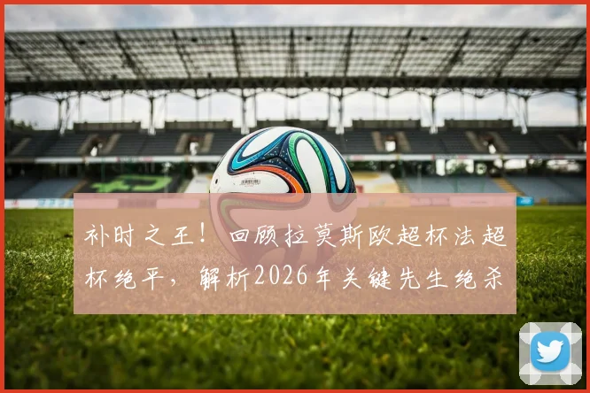 补时之王!回顾拉莫斯欧超杯法超杯绝平,解析2026年关键先生绝杀瞬间