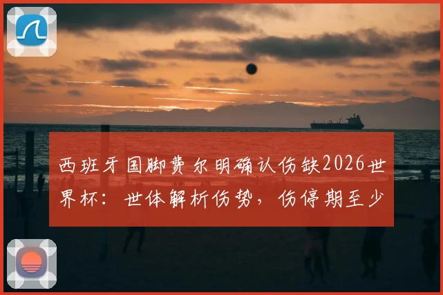 西班牙国脚费尔明确认伤缺2026世界杯：世体解析伤势，伤停期至少两月，康复进程详解